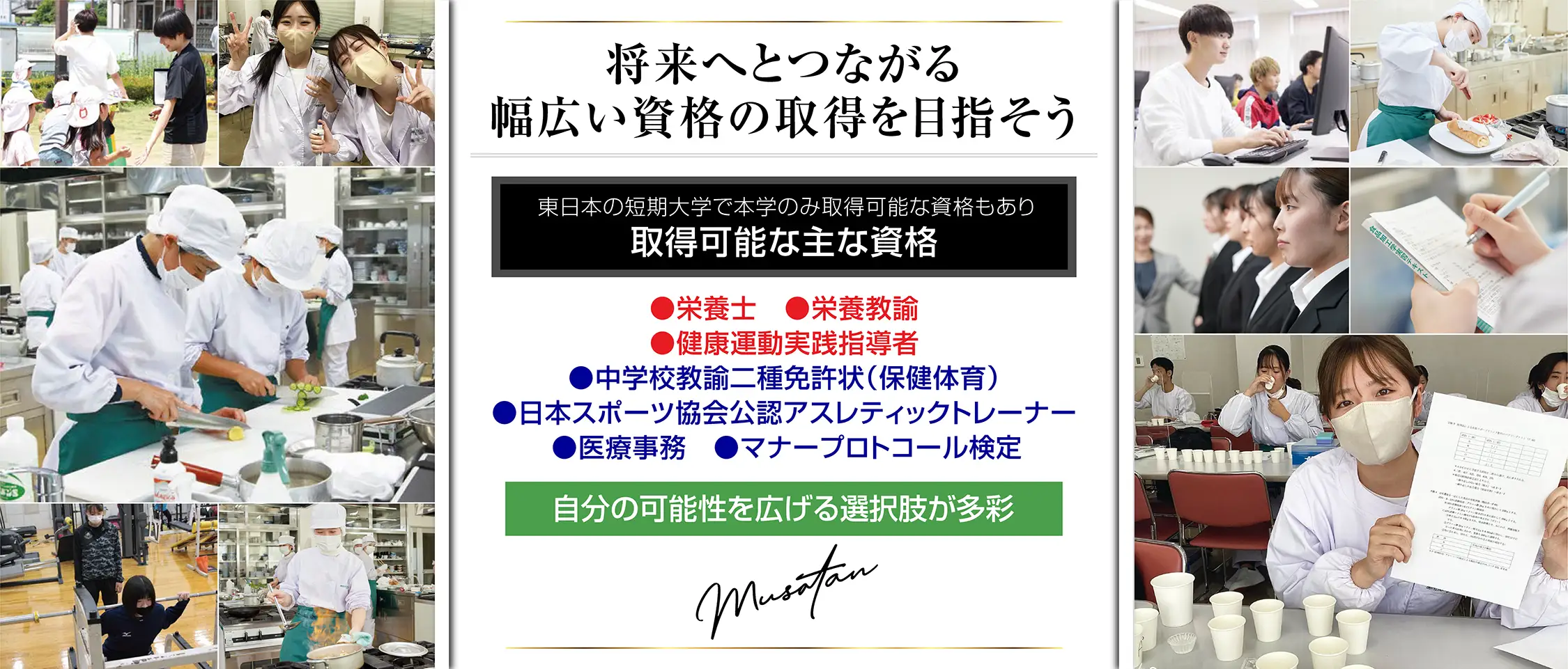 ｢栄養｣も｢スポーツ｣も｢ビジネス｣も総合的にしっかり学べる。武蔵丘では身体で覚える体験学習、実践教育を重視しています。また社会に出て役立つ知識の習得と資格の取得を目指します。健康栄養専攻 食育コース スポーツ栄養コース 病院･福祉コース フードマネジメントコース 健康ビューティーコース 健康スポーツ専攻 スポーツ教育コース スポーツトレーナーコース 健康スポーツコース アスリートコース 健康マネジメント専攻 医療事務コース ホテル･ホスピタリティコース ビジネスコース